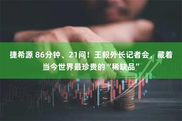 捷希源 86分钟、21问！王毅外长记者会，藏着当今世界最珍贵的“稀缺品”