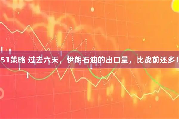 51策略 过去六天，伊朗石油的出口量，比战前还多！