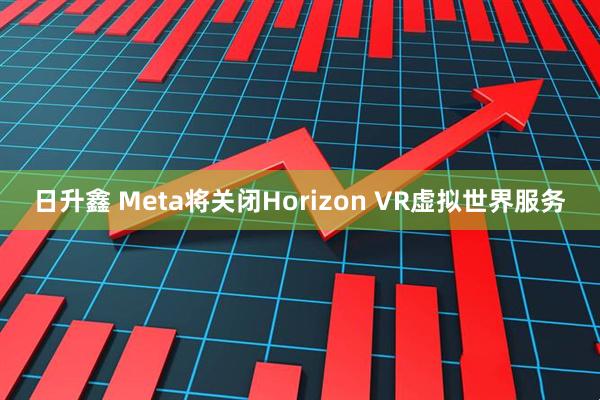 日升鑫 Meta将关闭Horizon VR虚拟世界服务