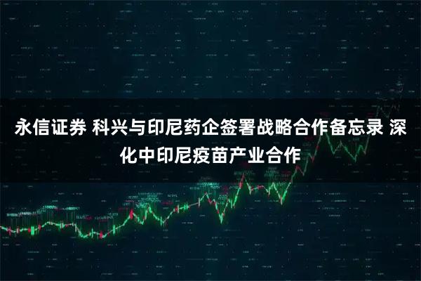 永信证券 科兴与印尼药企签署战略合作备忘录 深化中印尼疫苗产业合作
